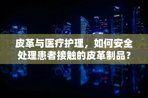 皮革与医疗护理，如何安全处理患者接触的皮革制品？