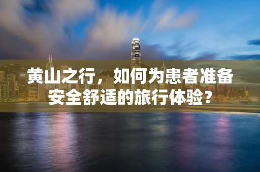黄山之行，如何为患者准备安全舒适的旅行体验？