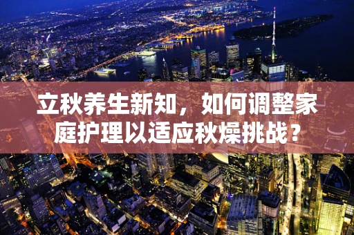 立秋养生新知，如何调整家庭护理以适应秋燥挑战？