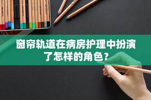 窗帘轨道在病房护理中扮演了怎样的角色？