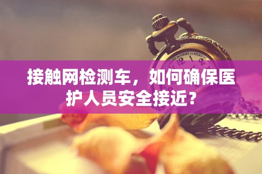 接触网检测车，如何确保医护人员安全接近？