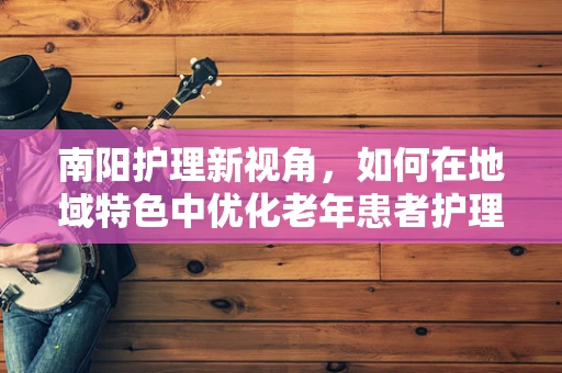 南阳护理新视角，如何在地域特色中优化老年患者护理方案？