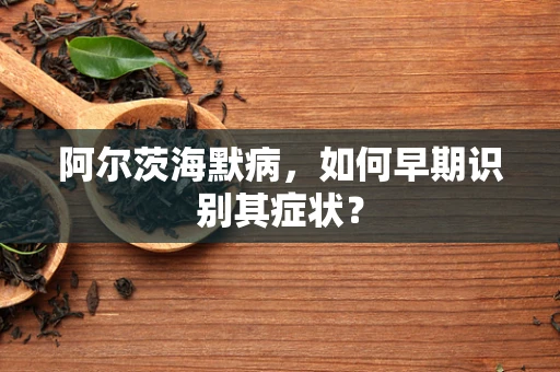 阿尔茨海默病，如何早期识别其症状？