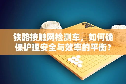 铁路接触网检测车，如何确保护理安全与效率的平衡？