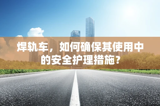 焊轨车，如何确保其使用中的安全护理措施？