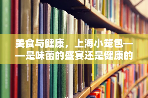 美食与健康，上海小笼包——是味蕾的盛宴还是健康的隐忧？