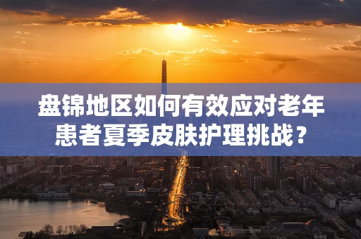 盘锦地区如何有效应对老年患者夏季皮肤护理挑战？