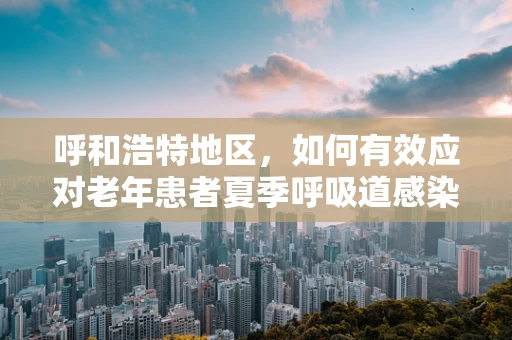 呼和浩特地区，如何有效应对老年患者夏季呼吸道感染高发？