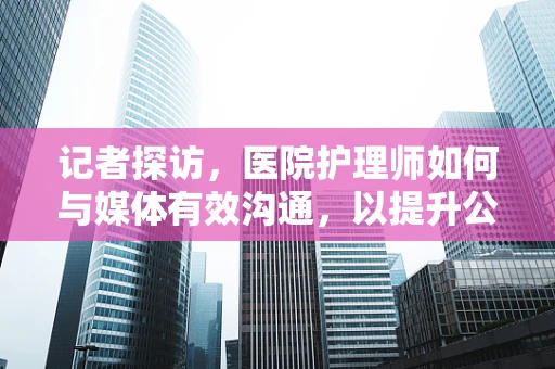 记者探访，医院护理师如何与媒体有效沟通，以提升公众健康意识？