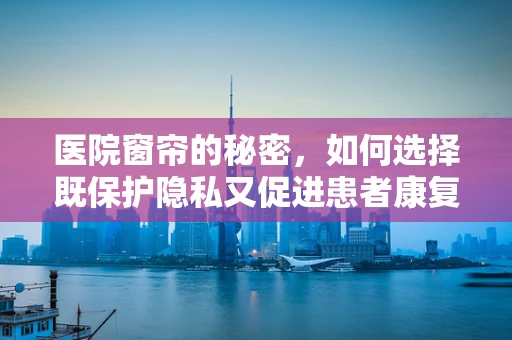 医院窗帘的秘密，如何选择既保护隐私又促进患者康复的材质？