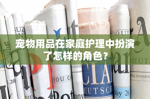 宠物用品在家庭护理中扮演了怎样的角色？