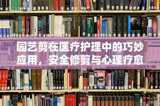 园艺剪在医疗护理中的巧妙应用，安全修剪与心理疗愈的双重作用？