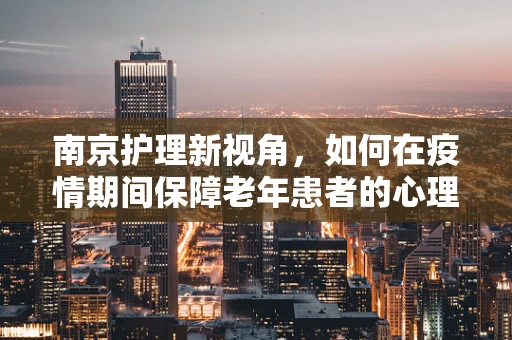 南京护理新视角，如何在疫情期间保障老年患者的心理护理？