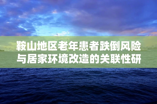 鞍山地区老年患者跌倒风险与居家环境改造的关联性研究