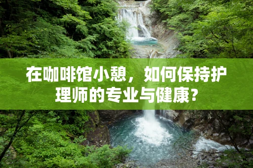 在咖啡馆小憩，如何保持护理师的专业与健康？