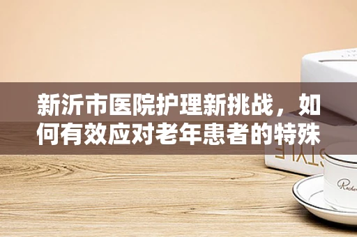 新沂市医院护理新挑战，如何有效应对老年患者的特殊需求？