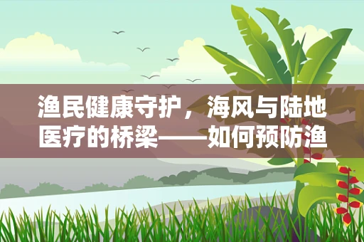 渔民健康守护，海风与陆地医疗的桥梁——如何预防渔民的职业病？