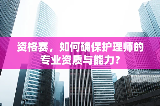 资格赛，如何确保护理师的专业资质与能力？