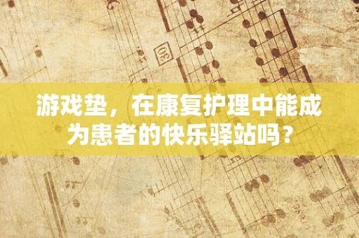 游戏垫，在康复护理中能成为患者的快乐驿站吗？