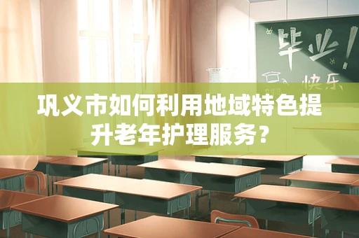 巩义市如何利用地域特色提升老年护理服务？