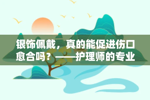 银饰佩戴，真的能促进伤口愈合吗？——护理师的专业解读
