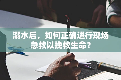 溺水后，如何正确进行现场急救以挽救生命？