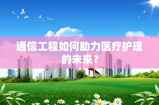 通信工程如何助力医疗护理的未来？