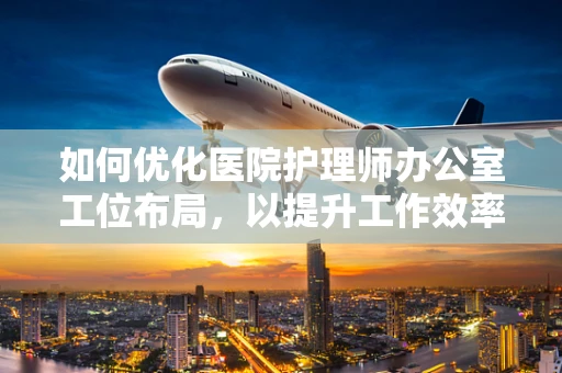 如何优化医院护理师办公室工位布局，以提升工作效率与患者关怀？