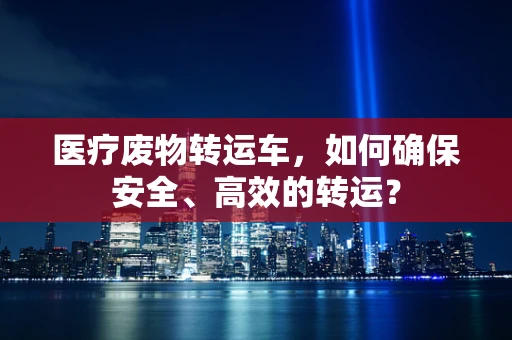 医疗废物转运车，如何确保安全、高效的转运？