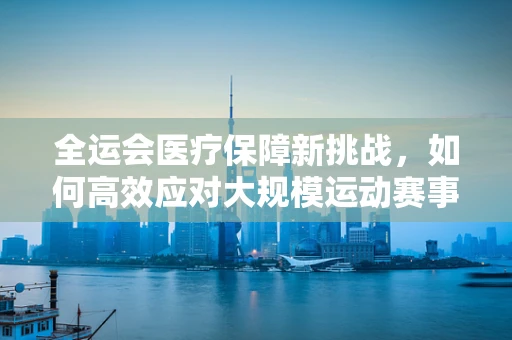 全运会医疗保障新挑战，如何高效应对大规模运动赛事中的突发状况？