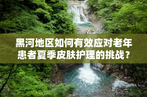 黑河地区如何有效应对老年患者夏季皮肤护理的挑战？