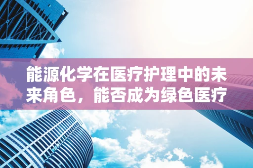 能源化学在医疗护理中的未来角色，能否成为绿色医疗的驱动力？