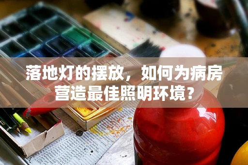 落地灯的摆放，如何为病房营造最佳照明环境？