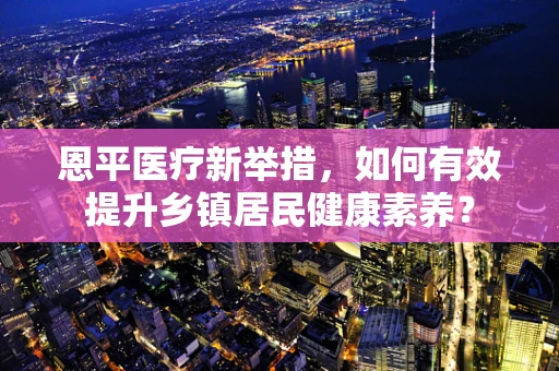 恩平医疗新举措，如何有效提升乡镇居民健康素养？