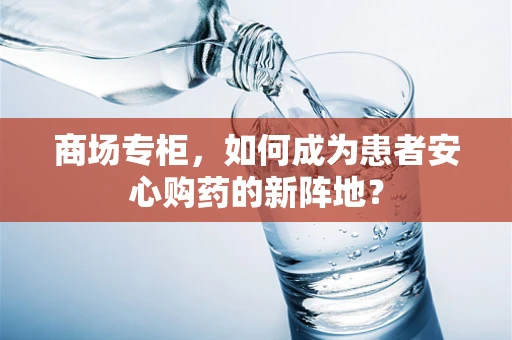 商场专柜，如何成为患者安心购药的新阵地？