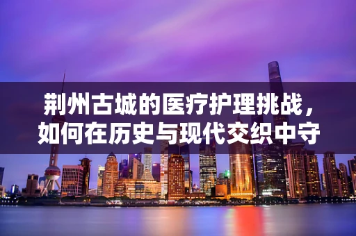 荆州古城的医疗护理挑战，如何在历史与现代交织中守护健康？