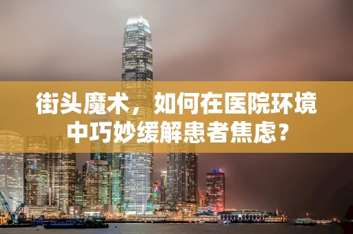街头魔术，如何在医院环境中巧妙缓解患者焦虑？