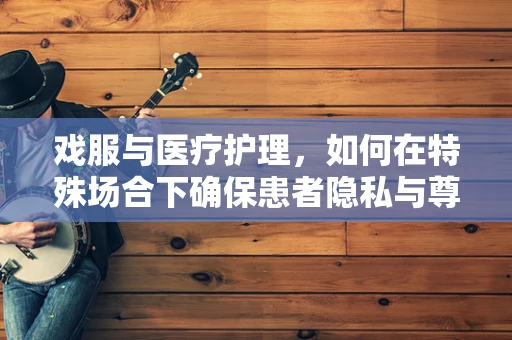 戏服与医疗护理，如何在特殊场合下确保患者隐私与尊严？
