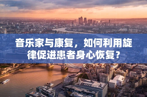 音乐家与康复，如何利用旋律促进患者身心恢复？
