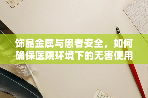 饰品金属与患者安全，如何确保医院环境下的无害使用？