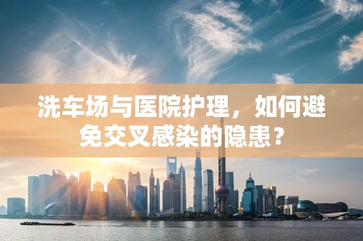 洗车场与医院护理，如何避免交叉感染的隐患？