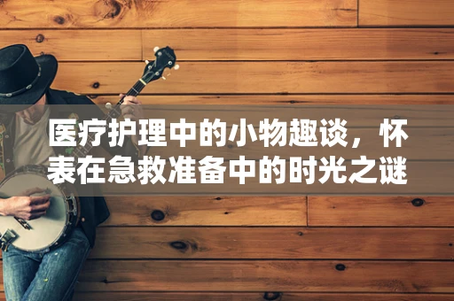 医疗护理中的小物趣谈，怀表在急救准备中的时光之谜