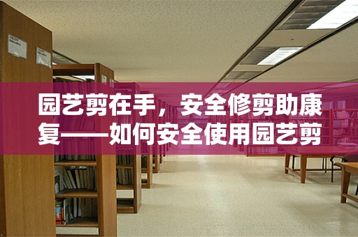 园艺剪在手，安全修剪助康复——如何安全使用园艺剪进行患者院内绿化区的维护？