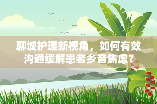 聊城护理新视角，如何有效沟通缓解患者乡音焦虑？