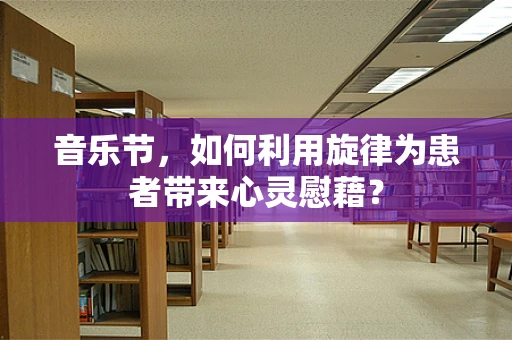 音乐节，如何利用旋律为患者带来心灵慰藉？