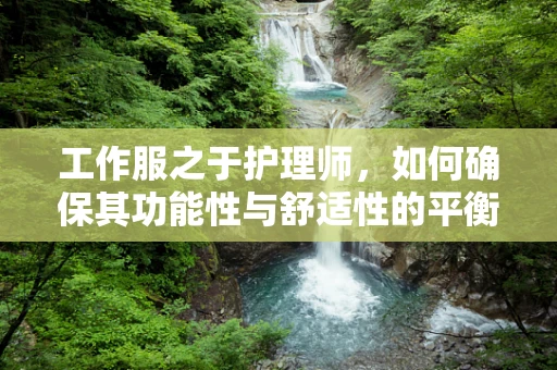 工作服之于护理师，如何确保其功能性与舒适性的平衡？