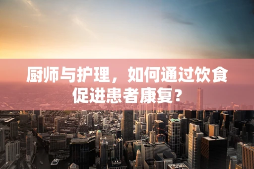厨师与护理，如何通过饮食促进患者康复？