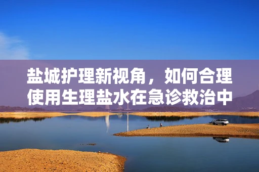 盐城护理新视角，如何合理使用生理盐水在急诊救治中？