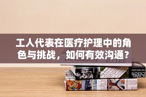 工人代表在医疗护理中的角色与挑战，如何有效沟通？
