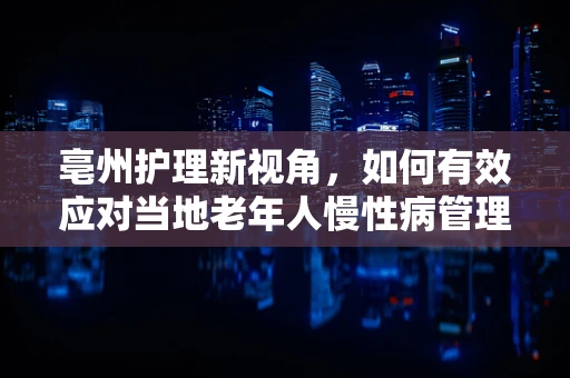 亳州护理新视角，如何有效应对当地老年人慢性病管理挑战？